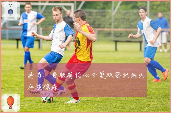 迪马：曼联有信心今夏双签托纳利和埃德森